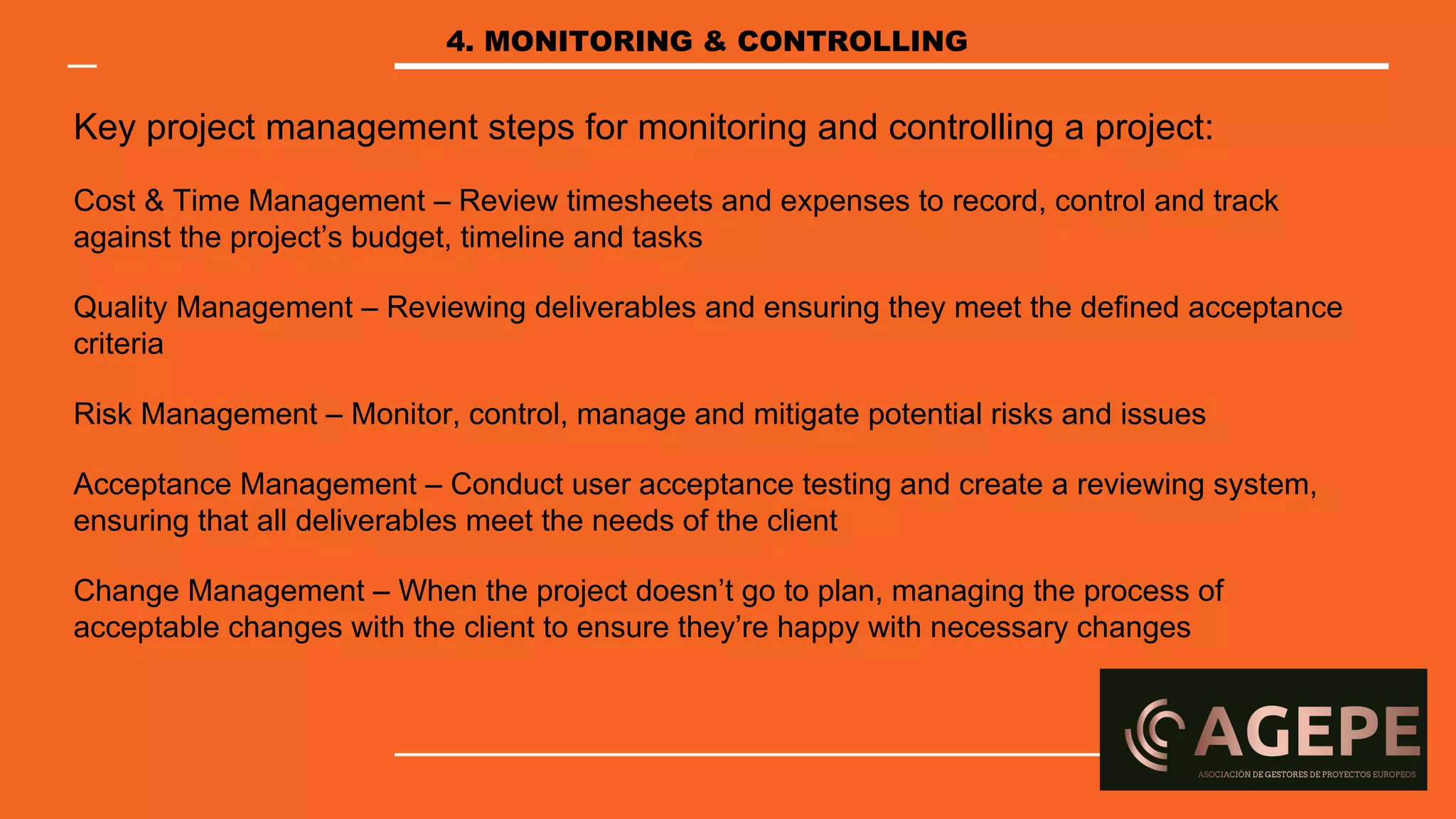 Key project management steps for monitoring and controlling a project:
Cost & Time Management – Review timesheets and expenses to record, control and track
against the project’s budget, timeline and tasks
Quality Management – Reviewing deliverables and ensuring they meet the defined acceptance
criteria
Risk Management – Monitor, control, manage and mitigate potential risks and issues
Acceptance Management – Conduct user acceptance testing and create a reviewing system,
ensuring that all deliverables meet the needs of the client
Change Management – When the project doesn’t go to plan, managing the process of
acceptable changes with the client to ensure they’re happy with necessary changes
4. MONITORING & CONTROLLING
 