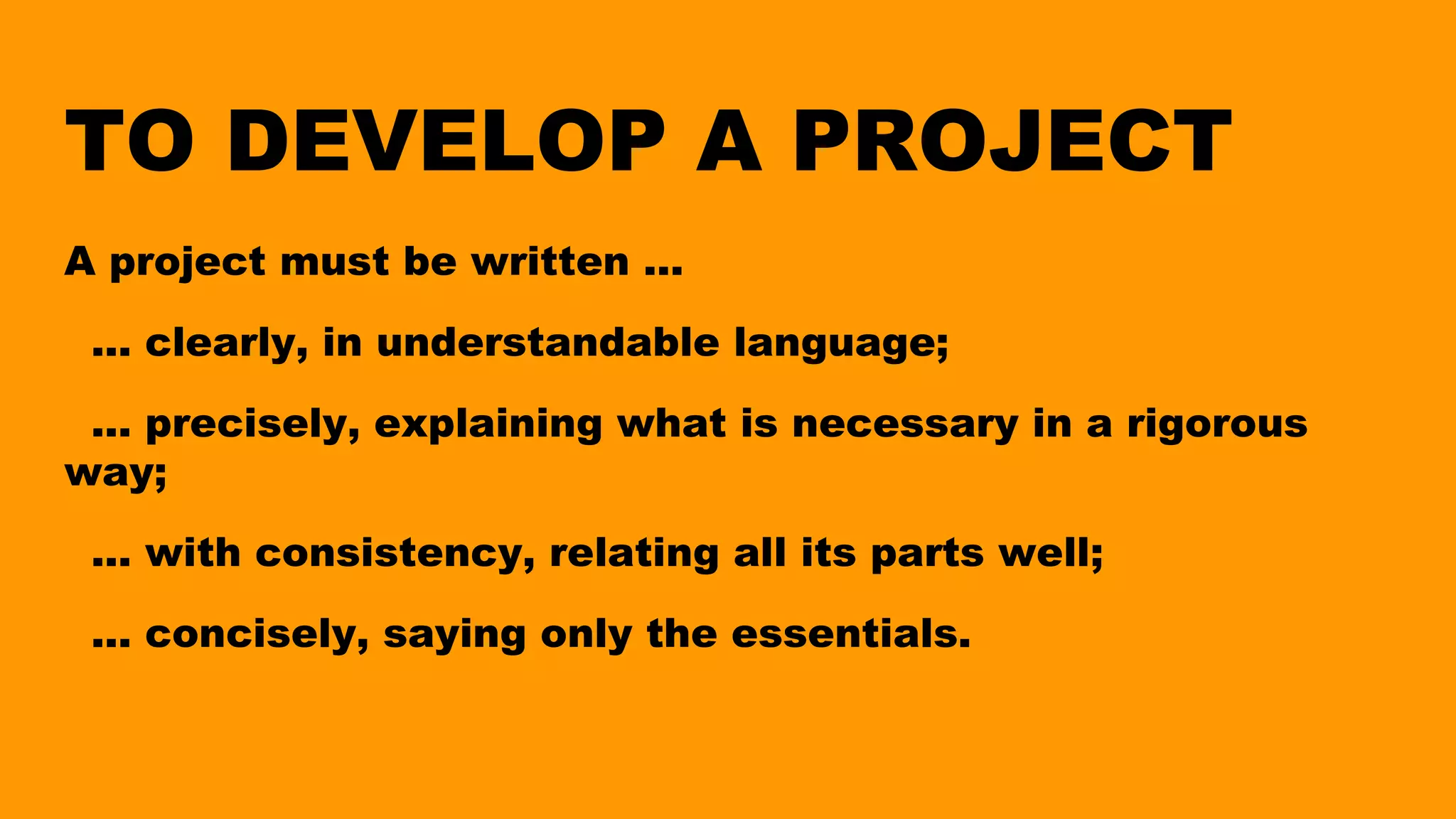 TO DEVELOP A PROJECT
A project must be written ...
... clearly, in understandable language;
... precisely, explaining what is necessary in a rigorous
way;
... with consistency, relating all its parts well;
... concisely, saying only the essentials.
 