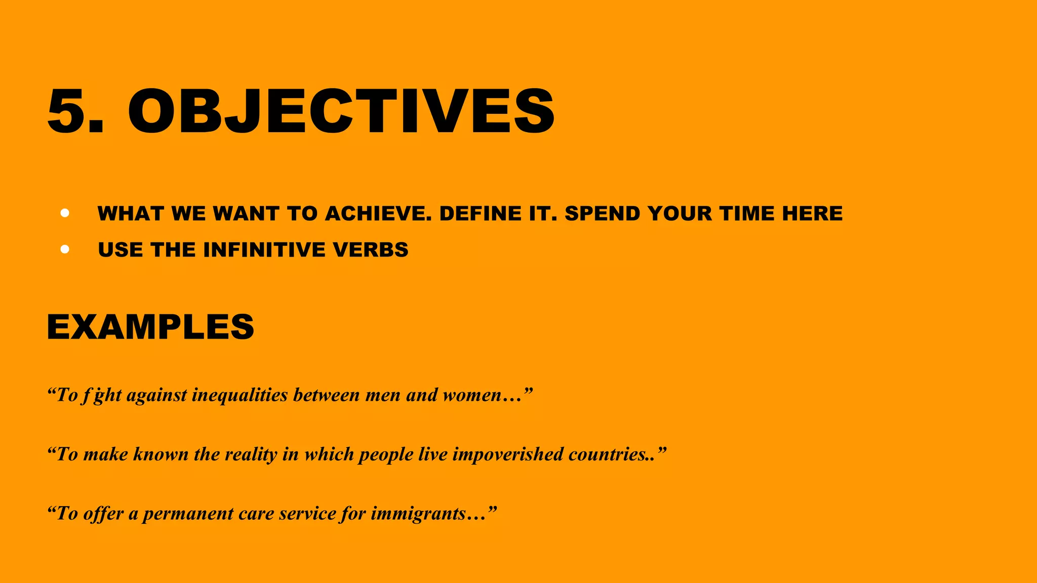 5. OBJECTIVES
● WHAT WE WANT TO ACHIEVE. DEFINE IT. SPEND YOUR TIME HERE
● USE THE INFINITIVE VERBS
EXAMPLES
“To f ight against inequalities between men and women…”
“To make known the reality in which people live impoverished countries..”
“To offer a permanent care service for immigrants…”
 