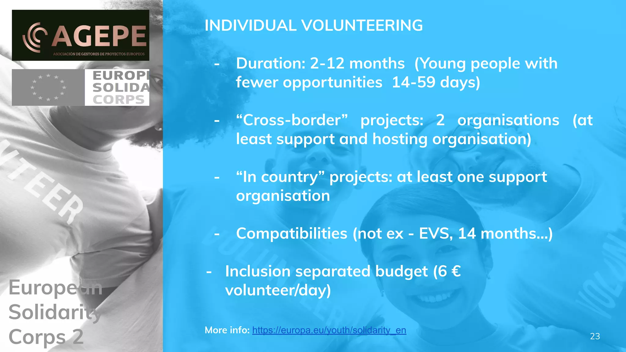 European
Solidarity
Corps 2
INDIVIDUAL VOLUNTEERING
- Duration: 2-12 months (Young people with
fewer opportunities 14-59 days)
- “Cross-border” projects: 2 organisations (at
least support and hosting organisation)
- “In country” projects: at least one support
organisation
- Compatibilities (not ex - EVS, 14 months…)
- Inclusion separated budget (6 €
volunteer/day)
More info: https://europa.eu/youth/solidarity_en
23
 
