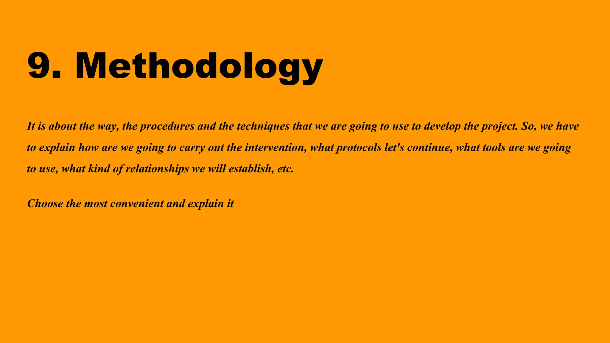 9. Methodology
It is about the way, the procedures and the techniques that we are going to use to develop the project. So, we have
to explain how are we going to carry out the intervention, what protocols let's continue, what tools are we going
to use, what kind of relationships we will establish, etc.
Choose the most convenient and explain it
 