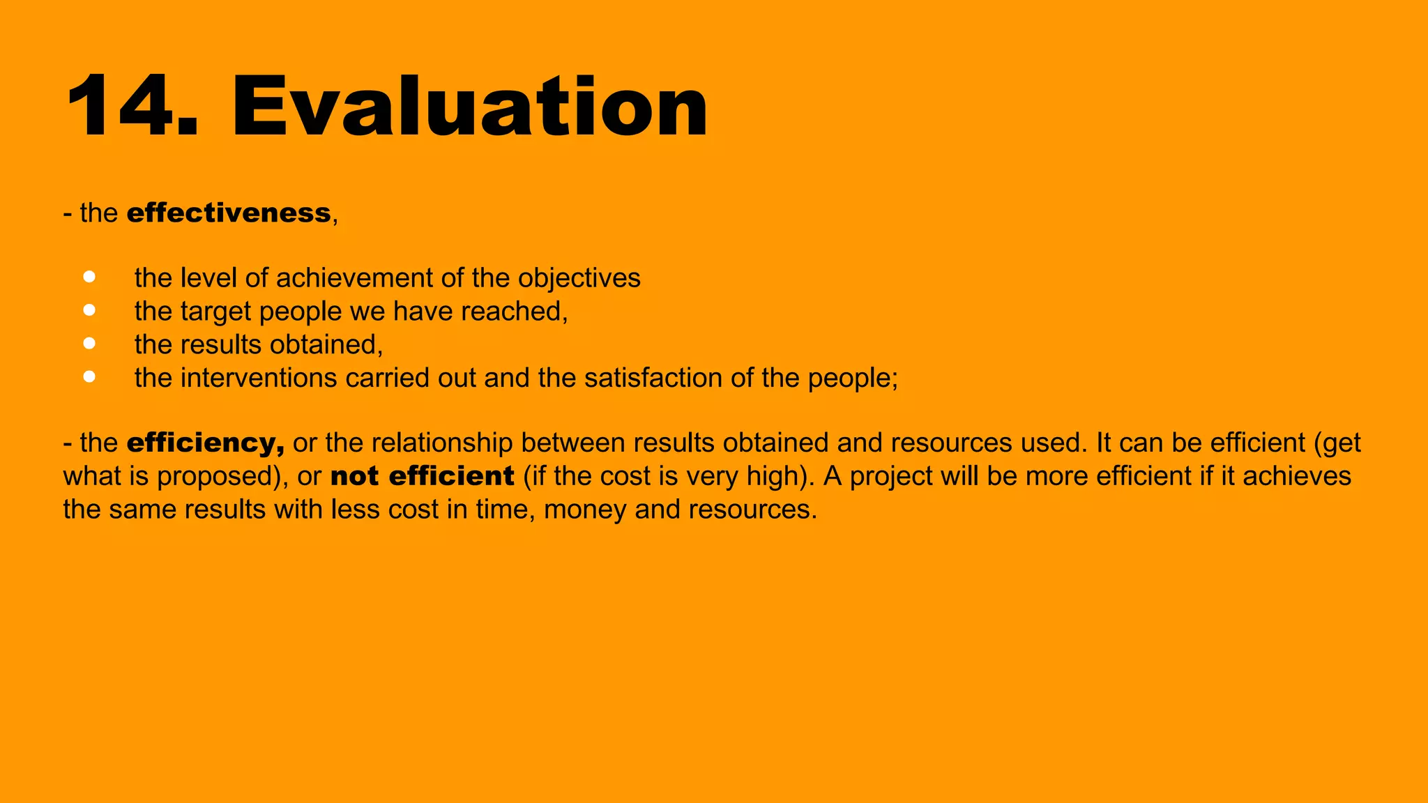 14. Evaluation
- the effectiveness,
● the level of achievement of the objectives
● the target people we have reached,
● the results obtained,
● the interventions carried out and the satisfaction of the people;
- the efficiency, or the relationship between results obtained and resources used. It can be efficient (get
what is proposed), or not efficient (if the cost is very high). A project will be more efficient if it achieves
the same results with less cost in time, money and resources.
 