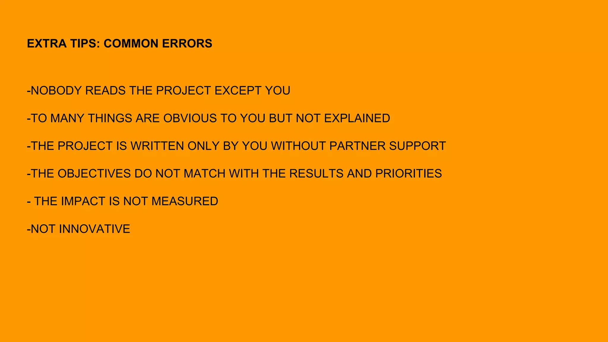 EXTRA TIPS: COMMON ERRORS
-NOBODY READS THE PROJECT EXCEPT YOU
-TO MANY THINGS ARE OBVIOUS TO YOU BUT NOT EXPLAINED
-THE PROJECT IS WRITTEN ONLY BY YOU WITHOUT PARTNER SUPPORT
-THE OBJECTIVES DO NOT MATCH WITH THE RESULTS AND PRIORITIES
- THE IMPACT IS NOT MEASURED
-NOT INNOVATIVE
 