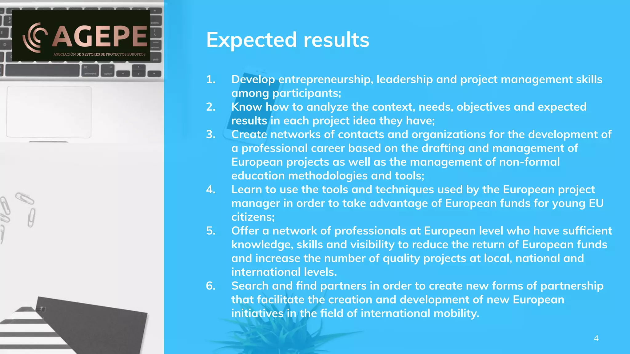 Expected results
1. Develop entrepreneurship, leadership and project management skills
among participants;
2. Know how to analyze the context, needs, objectives and expected
results in each project idea they have;
3. Create networks of contacts and organizations for the development of
a professional career based on the drafting and management of
European projects as well as the management of non-formal
education methodologies and tools;
4. Learn to use the tools and techniques used by the European project
manager in order to take advantage of European funds for young EU
citizens;
5. Offer a network of professionals at European level who have sufﬁcient
knowledge, skills and visibility to reduce the return of European funds
and increase the number of quality projects at local, national and
international levels.
6. Search and ﬁnd partners in order to create new forms of partnership
that facilitate the creation and development of new European
initiatives in the ﬁeld of international mobility.
4
 