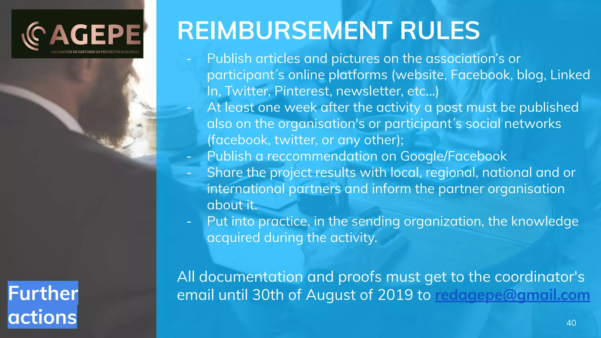 Further
actions
REIMBURSEMENT RULES
- Publish articles and pictures on the association’s or
participant ́s online platforms (website, Facebook, blog, Linked
In, Twitter, Pinterest, newsletter, etc...)
- At least one week after the activity a post must be published
also on the organisation's or participant ́s social networks
(facebook, twitter, or any other);
- Publish a reccommendation on Google/Facebook
- Share the project results with local, regional, national and or
international partners and inform the partner organisation
about it.
- Put into practice, in the sending organization, the knowledge
acquired during the activity.
All documentation and proofs must get to the coordinator's
email until 30th of August of 2019 to redagepe@gmail.com
40
 