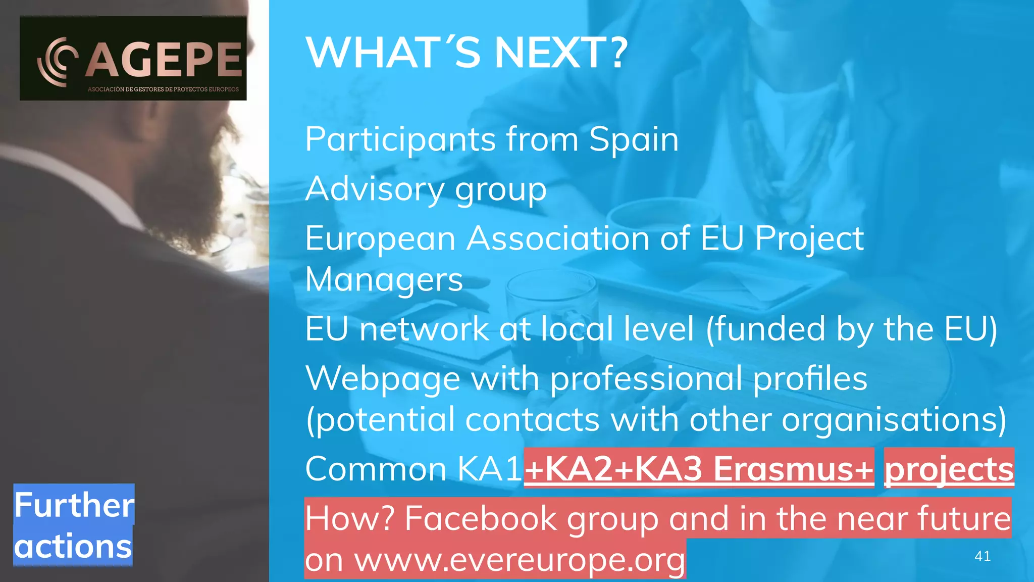 Further
actions
WHAT´S NEXT?
Participants from Spain
Advisory group
European Association of EU Project
Managers
EU network at local level (funded by the EU)
Webpage with professional proﬁles
(potential contacts with other organisations)
Common KA1+KA2+KA3 Erasmus+ projects
How? Facebook group and in the near future
on www.evereurope.org 41
 