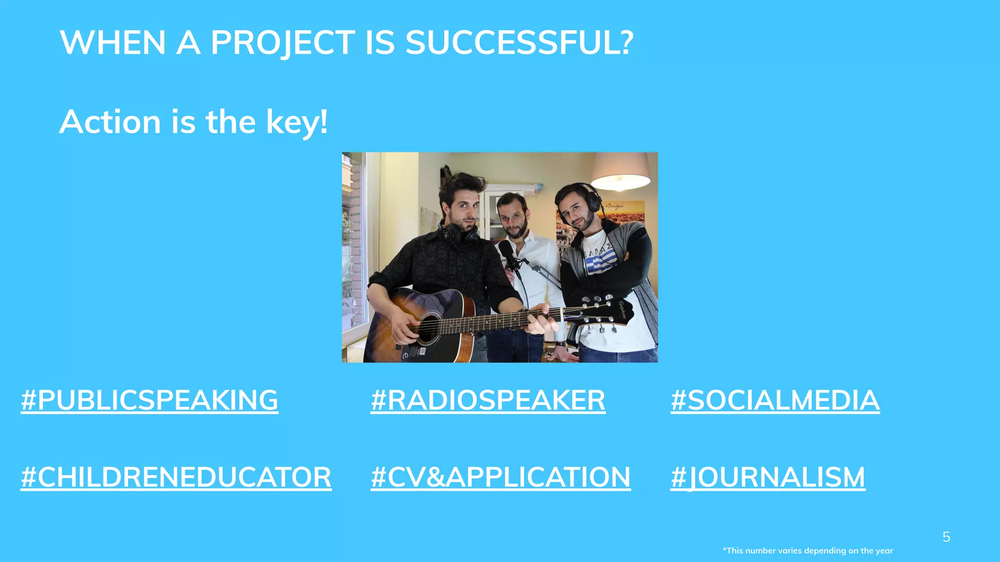 5
*This number varies depending on the year
WHEN A PROJECT IS SUCCESSFUL?
Action is the key!
#PUBLICSPEAKING #RADIOSPEAKER #SOCIALMEDIA
#CHILDRENEDUCATOR #CV&APPLICATION #JOURNALISM
 