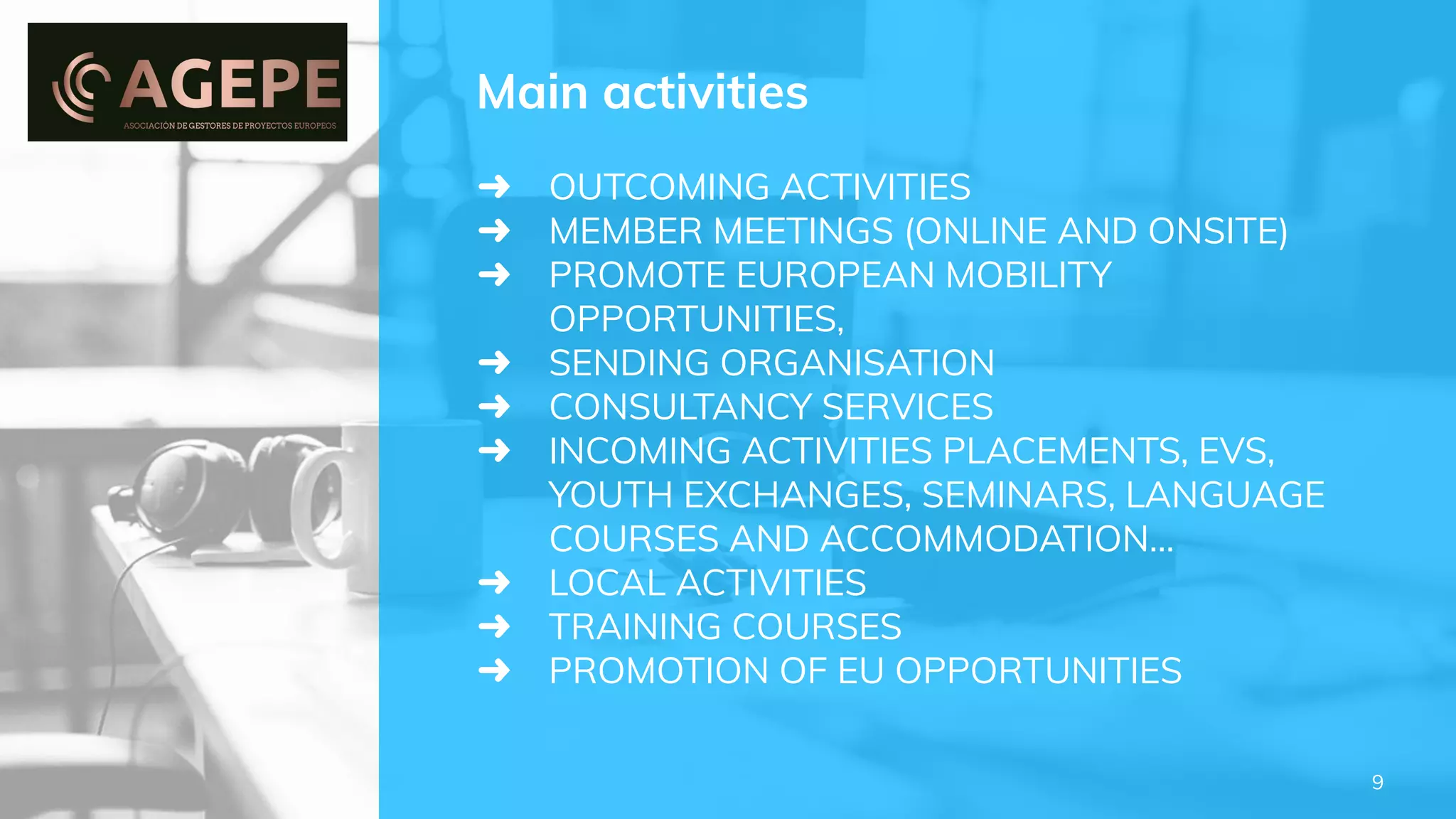 ➜ OUTCOMING ACTIVITIES
➜ MEMBER MEETINGS (ONLINE AND ONSITE)
➜ PROMOTE EUROPEAN MOBILITY
OPPORTUNITIES,
➜ SENDING ORGANISATION
➜ CONSULTANCY SERVICES
➜ INCOMING ACTIVITIES PLACEMENTS, EVS,
YOUTH EXCHANGES, SEMINARS, LANGUAGE
COURSES AND ACCOMMODATION…
➜ LOCAL ACTIVITIES
➜ TRAINING COURSES
➜ PROMOTION OF EU OPPORTUNITIES
Main activities
9
 