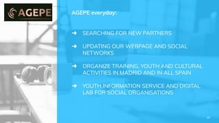 ➜ SEARCHING FOR NEW PARTNERS
➜ UPDATING OUR WEBPAGE AND SOCIAL
NETWORKS
➜ ORGANIZE TRAINING, YOUTH AND CULTURAL
ACTIVITIES IN MADRID AND IN ALL SPAIN
➜ YOUTH INFORMATION SERVICE AND DIGITAL
LAB FOR SOCIAL ORGANISATIONS
AGEPE everyday:
10
 