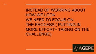 INSTEAD OF WORRING ABOUT
HOW WE LOOK
WE NEED TO FOCUS ON
THE PROCESS ( PUTTING IN
MORE EFFORT+ TAKING ON THE
CHALLENGE)
 