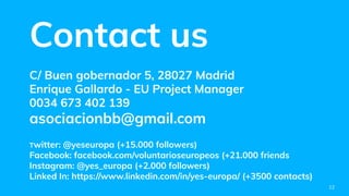 Contact us
C/ Buen gobernador 5, 28027 Madrid
Enrique Gallardo - EU Project Manager
0034 673 402 139
asociacionbb@gmail.com
Twitter: @yeseuropa (+15.000 followers)
Facebook: facebook.com/voluntarioseuropeos (+21.000 friends
Instagram: @yes_europa (+2.000 followers)
Linked In: https://www.linkedin.com/in/yes-europa/ (+3500 contacts)
12
 