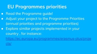 EU Programmes priorities
● Read the Programme guide!
● Adjust your project to the Programme Priorities
(annual priorities and programme priorities)
● Explore similar projects implemented in your
country , for instance:
https://ec.europa.eu/programmes/erasmus-plus/proje
cts/
 