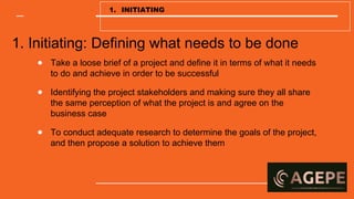 1. Initiating: Defining what needs to be done
● Take a loose brief of a project and define it in terms of what it needs
to do and achieve in order to be successful
● Identifying the project stakeholders and making sure they all share
the same perception of what the project is and agree on the
business case
● To conduct adequate research to determine the goals of the project,
and then propose a solution to achieve them
1. INITIATING
 
