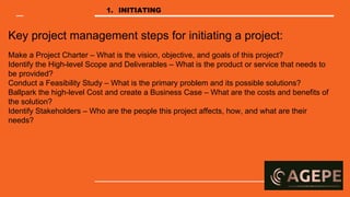Key project management steps for initiating a project:
Make a Project Charter – What is the vision, objective, and goals of this project?
Identify the High-level Scope and Deliverables – What is the product or service that needs to
be provided?
Conduct a Feasibility Study – What is the primary problem and its possible solutions?
Ballpark the high-level Cost and create a Business Case – What are the costs and benefits of
the solution?
Identify Stakeholders – Who are the people this project affects, how, and what are their
needs?
1. INITIATING
 