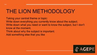 THE LION METHODOLOGY
Taking your central theme or topic:
Write down everything you currently know about the subject.
Write down what you need or want to know the subject, but I don't
know at the moment.
Think about why the subject is important.
Add something else that you like
 