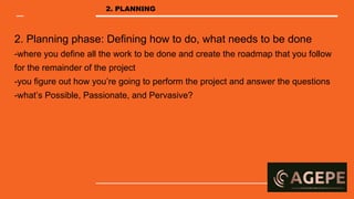 2. Planning phase: Defining how to do, what needs to be done
-where you define all the work to be done and create the roadmap that you follow
for the remainder of the project
-you figure out how you’re going to perform the project and answer the questions
-what’s Possible, Passionate, and Pervasive?
2. PLANNING
 