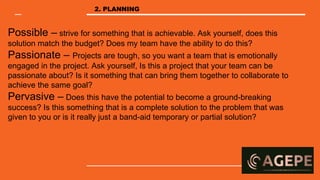 Possible – strive for something that is achievable. Ask yourself, does this
solution match the budget? Does my team have the ability to do this?
Passionate – Projects are tough, so you want a team that is emotionally
engaged in the project. Ask yourself, Is this a project that your team can be
passionate about? Is it something that can bring them together to collaborate to
achieve the same goal?
Pervasive – Does this have the potential to become a ground-breaking
success? Is this something that is a complete solution to the problem that was
given to you or is it really just a band-aid temporary or partial solution?
2. PLANNING
 
