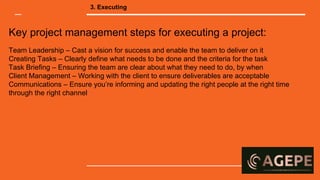 Key project management steps for executing a project:
Team Leadership – Cast a vision for success and enable the team to deliver on it
Creating Tasks – Clearly define what needs to be done and the criteria for the task
Task Briefing – Ensuring the team are clear about what they need to do, by when
Client Management – Working with the client to ensure deliverables are acceptable
Communications – Ensure you’re informing and updating the right people at the right time
through the right channel
3. Executing
 