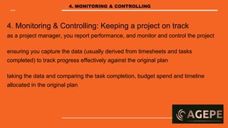 4. Monitoring & Controlling: Keeping a project on track
as a project manager, you report performance, and monitor and control the project
ensuring you capture the data (usually derived from timesheets and tasks
completed) to track progress effectively against the original plan
taking the data and comparing the task completion, budget spend and timeline
allocated in the original plan
4. MONITORING & CONTROLLING
 