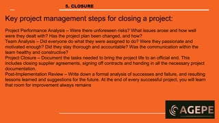 Key project management steps for closing a project:
Project Performance Analysis – Were there unforeseen risks? What issues arose and how well
were they dealt with? Has the project plan been changed, and how?
Team Analysis – Did everyone do what they were assigned to do? Were they passionate and
motivated enough? Did they stay thorough and accountable? Was the communication within the
team healthy and constructive?
Project Closure – Document the tasks needed to bring the project life to an official end. This
includes closing supplier agreements, signing off contracts and handing in all the necessary project
documentation.
Post-Implementation Review – Write down a formal analysis of successes and failure, and resulting
lessons learned and suggestions for the future. At the end of every successful project, you will learn
that room for improvement always remains
5. CLOSURE
 