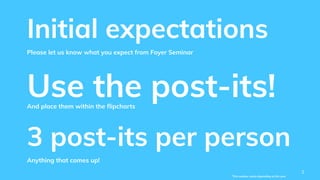Initial expectations
Please let us know what you expect from Foyer Seminar
3 post-its per person
Anything that comes up!
Use the post-its!And place them within the ﬂipcharts
2
*This number varies depending on the year
 