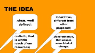 THE IDEA
.clear, well
defined;
realistic, that
is within
reach of our
resources;
transformative,
that causes
some kind of
change.
innovative,
different from
other
proposals;
 