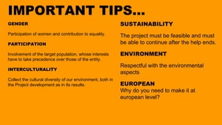 IMPORTANT TIPS...
GENDER
Participation of women and contribution to equality.
PARTICIPATION
Involvement of the target population, whose interests
have to take precedence over those of the entity.
INTERCULTURALITY
Collect the cultural diversity of our environment, both in
the Project development as in its results.
SUSTAINABILITY
The project must be feasible and must
be able to continue after the help ends.
ENVIRONMENT
Respectful with the environmental
aspects
EUROPEAN
Why do you need to make it at
european level?
 
