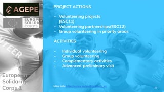 European
Solidarity
Corps 1
PROJECT ACTIONS
- Volunteering projects
(ESC11)
- Volunteering partnerships(ESC12)
- Group volunteering in priority areas
ACTIVITIES
- Individual volunteering
- Group volunteering
- Complementary activities
- Advanced preliminary visit
More info: https://europa.eu/youth/solidarity_en
22
 