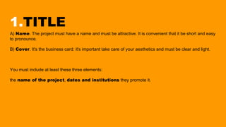 1.TITLE
A) Name. The project must have a name and must be attractive. It is convenient that it be short and easy
to pronounce.
B) Cover. It's the business card: it's important take care of your aesthetics and must be clear and light.
You must include at least these three elements:
the name of the project, dates and institutions they promote it.
 