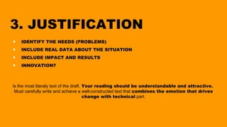 3. JUSTIFICATION
● IDENTIFY THE NEEDS (PROBLEMS)
● INCLUDE REAL DATA ABOUT THE SITUATION
● INCLUDE IMPACT AND RESULTS
● INNOVATION?
Is the most literaly text of the draft. Your reading should be understandable and attractive.
Must carefully write and achieve a well-constructed text that combines the emotion that drives
change with technical part.
 