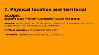 7. Physical location and territorial
scope.
CONCRETE PLACE (THE FIRST) AND GEOGRAPHIC AREA (THE SECOND)
EXAMPLE: WE WILL DEVELOPE THE PROJECT IN LOS ANGELES DE SAN RAFAEL BUT WE WILL
ATTEND WOMEN FROM ALL THE RURAL AREA OF MADRID
PHYSICAL LOCATION: LOS ANGELES DE SAN RAFAEL
TERRITORIAL SCOPE: RURAL AREA AROUND LOS ANGELES
 