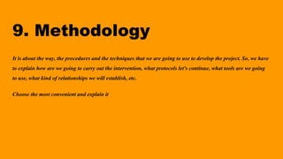 9. Methodology
It is about the way, the procedures and the techniques that we are going to use to develop the project. So, we have
to explain how are we going to carry out the intervention, what protocols let's continue, what tools are we going
to use, what kind of relationships we will establish, etc.
Choose the most convenient and explain it
 
