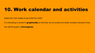 10. Work calendar and activities
INDICATE THE WORK PLAN STEP BY STEP
It is interesting to present it graphically so that they can be quickly and easily visualize execution times.
We call this graph a chronogram.
 