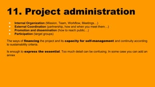 11. Project administration
● Internal Organization (Mission, Team, Workflow, Meetings…)
● External Coordination (partnership, how and when you meet them…)
● Promotion and dissemination (how to reach public…)
● Participation (target groups)
The ways of financing the project and its capacity for self-management and continuity according
to sustainability criteria.
Is enough to express the essential. Too much detail can be confusing. In some case you can add an
annex
 