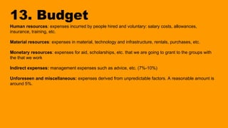 13. Budget
Human resources: expenses incurred by people hired and voluntary: salary costs, allowances,
insurance, training, etc.
Material resources: expenses in material, technology and infrastructure, rentals, purchases, etc.
Monetary resources: expenses for aid, scholarships, etc. that we are going to grant to the groups with
the that we work
Indirect expenses: management expenses such as advice, etc. (7%-10%)
Unforeseen and miscellaneous: expenses derived from unpredictable factors. A reasonable amount is
around 5%.
 