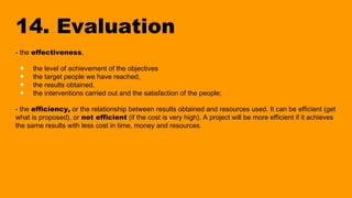 14. Evaluation
- the effectiveness,
● the level of achievement of the objectives
● the target people we have reached,
● the results obtained,
● the interventions carried out and the satisfaction of the people;
- the efficiency, or the relationship between results obtained and resources used. It can be efficient (get
what is proposed), or not efficient (if the cost is very high). A project will be more efficient if it achieves
the same results with less cost in time, money and resources.
 