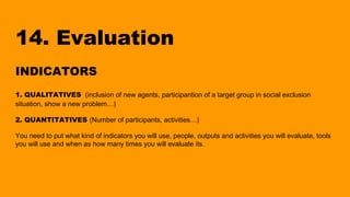 14. Evaluation
INDICATORS
1. QUALITATIVES (inclusion of new agents, participantion of a target group in social exclusion
situation, show a new problem…)
2. QUANTITATIVES (Number of participants, activities…)
You need to put what kind of indicators you will use, people, outputs and activities you will evaluate, tools
you will use and when as how many times you will evaluate its.
 