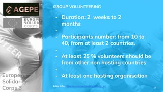 European
Solidarity
Corps 3
GROUP VOLUNTEERING
- Duration: 2 weeks to 2
months
-
- Participants number: from 10 to
40, from at least 2 countries.
-
- At least 25 % volunteers should be
from other non hosting countries
-
- At least one hosting organisation
More info: https://europa.eu/youth/solidarity_en
24
 