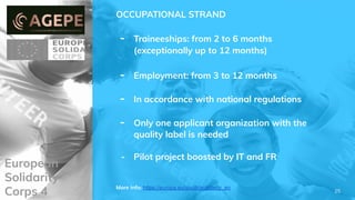 European
Solidarity
Corps 4
OCCUPATIONAL STRAND
- Traineeships: from 2 to 6 months
(exceptionally up to 12 months)
- Employment: from 3 to 12 months
- In accordance with national regulations
- Only one applicant organization with the
quality label is needed
- Pilot project boosted by IT and FR
More info: https://europa.eu/youth/solidarity_en
25
 