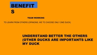 TEAM WORKING
TO LEARN FROM OTHERS (OPINIONS, WE TO CHOOSE ONLY ONE DUCK)
BENEFIT
S
UNDERSTAND BETTER THE OTHERS
(OTHER DUCKS ARE IMPORTANTS LIKE
MY DUCK
 