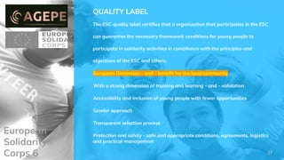 European
Solidarity
Corps 6
QUALITY LABEL
The ESC quality label certiﬁes that a organization that participates in the ESC
can guarantee the necessary framework conditions for young people to
participate in solidarity activities in compliance with the principles and
objectives of the ESC and others.
European Dimension - and - beneﬁt for the local community
With a strong dimension of training and learning - and - validation
Accessibility and inclusion of young people with fewer opportunities
Gender approach
Transparent selection process
Protection and safety - safe and appropriate conditions, agreements, logistics
and practical management
27
 