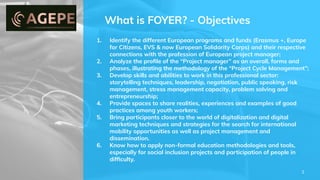 What is FOYER? - Objectives
1. Identify the different European programs and funds (Erasmus +, Europe
for Citizens, EVS & now European Solidarity Corps) and their respective
connections with the profession of European project manager;
2. Analyze the proﬁle of the “Project manager” as an overall, forms and
phases, illustrating the methodology of the “Project Cycle Management”;
3. Develop skills and abilities to work in this professional sector:
storytelling techniques, leadership, negotiation, public speaking, risk
management, stress management capacity, problem solving and
entrepreneurship;
4. Provide spaces to share realities, experiences and examples of good
practices among youth workers;
5. Bring participants closer to the world of digitalization and digital
marketing techniques and strategies for the search for international
mobility opportunities as well as project management and
dissemination.
6. Know how to apply non-formal education methodologies and tools,
especially for social inclusion projects and participation of people in
difﬁculty.
3
 