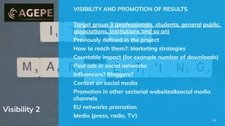 Visibility 2
VISIBILITY AND PROMOTION OF RESULTS
Target group 3 (professionals, students, general public,
associations, institutions and so on)
Previously deﬁned in the project
How to reach them?: Marketing strategies
Countable impact (for example number of downloads)
Paid ads in social networks
Inﬂuencers? Bloggers?
Contest on social media
Promotion in other sectorial websites&social media
channels
EU networks promotion
Media (press, radio, TV)
34
 