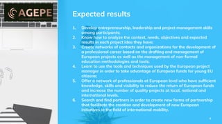 Expected results
1. Develop entrepreneurship, leadership and project management skills
among participants;
2. Know how to analyze the context, needs, objectives and expected
results in each project idea they have;
3. Create networks of contacts and organizations for the development of
a professional career based on the drafting and management of
European projects as well as the management of non-formal
education methodologies and tools;
4. Learn to use the tools and techniques used by the European project
manager in order to take advantage of European funds for young EU
citizens;
5. Offer a network of professionals at European level who have sufﬁcient
knowledge, skills and visibility to reduce the return of European funds
and increase the number of quality projects at local, national and
international levels.
6. Search and ﬁnd partners in order to create new forms of partnership
that facilitate the creation and development of new European
initiatives in the ﬁeld of international mobility.
4
 