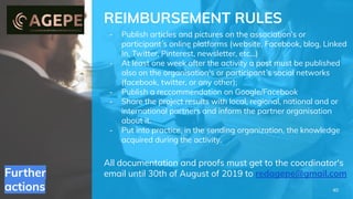 Further
actions
REIMBURSEMENT RULES
- Publish articles and pictures on the association’s or
participant ́s online platforms (website, Facebook, blog, Linked
In, Twitter, Pinterest, newsletter, etc...)
- At least one week after the activity a post must be published
also on the organisation's or participant ́s social networks
(facebook, twitter, or any other);
- Publish a reccommendation on Google/Facebook
- Share the project results with local, regional, national and or
international partners and inform the partner organisation
about it.
- Put into practice, in the sending organization, the knowledge
acquired during the activity.
All documentation and proofs must get to the coordinator's
email until 30th of August of 2019 to redagepe@gmail.com
40
 