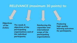9
RELEVANCE (maximum 30 points) to:
Objectives
of the
Action;
Reinforcing the
capacities and
international
scope of the
participating
organisations;
Producing
high-quality
learning outcomes
for participants.
The needs &
objectives of the
participating
organisations and of
the individual
participants;
 