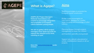 What is Agepe?
AGEPE (EU Project Managers
National Association) was
created to encourage integration
and promotion of European
culture between young people.
We aim to gather all EU project
managers from Spain but look for
expand the network at EU level,
counting on you!
Aims
Building up bridges to promote the
European social construction
Bridge a gap encouraging an
intercultural dialogue for a better
understanding and knowledge of other
cultures
Planning bridges through projects
management to foster the citizens
participation, specially young people
Support any cultural, educational or
artistic manifestation based on all our
projects
More info: www.evereurope.org (under
revision)
6
 