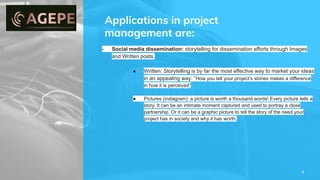 Applications in project
management are:
4
- Social media dissemination: storytelling for dissemination efforts through Images
and Written posts.
● Written: Storytelling is by far the most effective way to market your ideas
in an appealing way: “How you tell your project’s stories makes a difference
in how it is perceived”
● Pictures (instagram): a picture is worth a thousand words! Every picture tells a
story. It can be an intimate moment captured and used to portray a close
partnership. Or it can be a graphic picture to tell the story of the need your
project has in society and why it has worth.
 