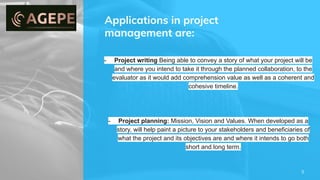 Applications in project
management are:
5
- Project writing Being able to convey a story of what your project will be
and where you intend to take it through the planned collaboration, to the
evaluator as it would add comprehension value as well as a coherent and
cohesive timeline.
- Project planning: Mission, Vision and Values. When developed as a
story, will help paint a picture to your stakeholders and beneficiaries of
what the project and its objectives are and where it intends to go both
short and long term.
 