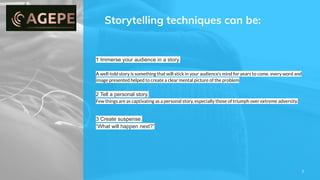 Storytelling techniques can be:
7
1 Immerse your audience in a story.
A well-told story is something that will stick in your audience’s mind for years to come. every word and
image presented helped to create a clear mental picture of the problem
2 Tell a personal story.
Few things are as captivating as a personal story, especially those of triumph over extreme adversity.
3 Create suspense.
“What will happen next?”
 